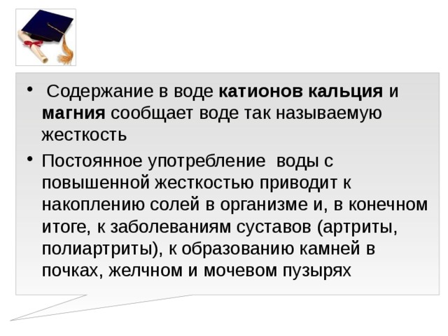 Содержание в воде катионов  кальция и магния сообщает воде так называемую жесткость Постоянное употребление воды с повышенной жесткостью приводит к накоплению солей в организме и, в конечном итоге, к заболеваниям суставов (артриты, полиартриты), к образованию камней в почках, желчном и мочевом пузырях