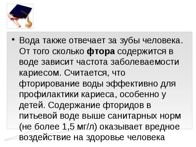 Вода также отвечает за зубы человека. От того сколько фтора содержится в воде зависит частота заболеваемости кариесом. Считается, что фторирование воды эффективно для профилактики кариеса, особенно у детей. Содержание фторидов в питьевой воде выше санитарных норм (не более 1,5 мг/л) оказывает вредное воздействие на здоровье человека