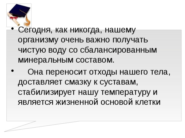 Сегодня, как никогда, нашему организму очень важно получать чистую воду со сбалансированным минеральным составом.  Она переносит отходы нашего тела, доставляет смазку к суставам, стабилизирует нашу температуру и является жизненной основой клетки