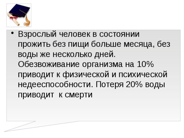 Взрослый человек в состоянии прожить без пищи больше месяца, без воды же несколько дней. Обезвоживание организма на 10% приводит к физической и психической недееспособности. Потеря 20% воды приводит к смерти