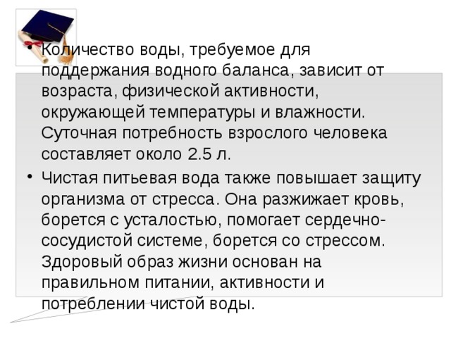 Количество воды, требуемое для поддержания водного баланса, зависит от возраста, физической активности, окружающей температуры и влажности. Суточная потребность взрослого человека составляет около 2.5 л. Чистая питьевая вода также повышает защиту организма от стресса. Она разжижает кровь, борется с усталостью, помогает сердечно-сосудистой системе, борется со стрессом. Здоровый образ жизни основан на правильном питании, активности и потреблении чистой воды.