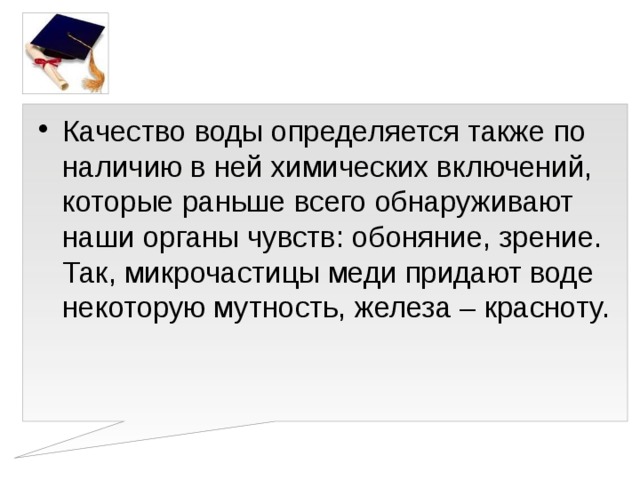 Качество воды определяется также по наличию в ней химических включений, которые раньше всего обнаруживают наши органы чувств: обоняние, зрение. Так, микрочастицы меди придают воде некоторую мутность, железа – красноту.