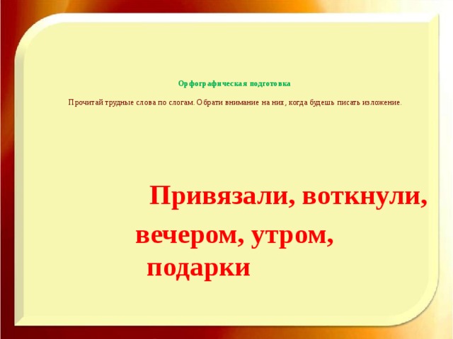 Орфографическая подготовка   Прочитай трудные слова по слогам. Обрати внимание на них, когда будешь писать изложение.    Привязали, воткнули, вечером, утром, подарки