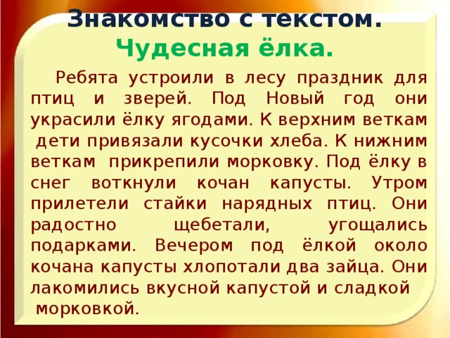 Знакомство с текстом.  Чудесная ёлка.  Ребята устроили в лесу праздник для птиц и зверей. Под Новый год они украсили ёлку ягодами. К верхним веткам дети привязали кусочки хлеба. К нижним веткам прикрепили морковку. Под ёлку в снег воткнули кочан капусты. Утром прилетели стайки нарядных птиц. Они радостно щебетали, угощались подарками. Вечером под ёлкой около кочана капусты хлопотали два зайца. Они лакомились вкусной капустой и сладкой морковкой.