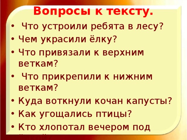 Вопросы к тексту.  Что устроили ребята в лесу? Чем украсили ёлку? Что привязали к верхним веткам?  Что прикрепили к нижним веткам? Куда воткнули кочан капусты? Как угощались птицы? Кто хлопотал вечером под ёлкой?  Прочитай. Перескажи .Раздели текст на абзацы. Озаглавь их. Составь план.