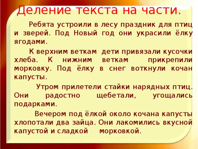 Деление текста на части.  Ребята устроили в лесу праздник для птиц и зверей. Под Новый год они украсили ёлку ягодами.  К верхним веткам дети привязали кусочки хлеба. К нижним веткам прикрепили морковку. Под ёлку в снег воткнули кочан капусты.  Утром прилетели стайки нарядных птиц. Они радостно щебетали, угощались подарками.  Вечером под ёлкой около кочана капусты хлопотали два зайца. Они лакомились вкусной капустой и сладкой морковкой.