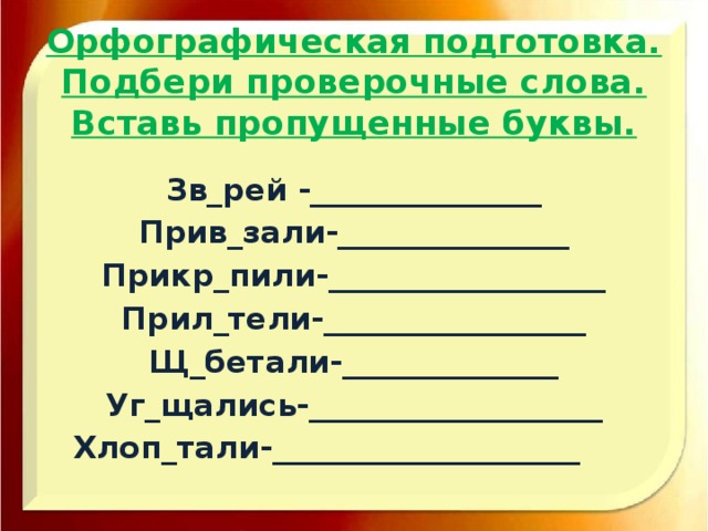 Орфографическая подготовка.  Подбери проверочные слова.  Вставь пропущенные буквы. Зв_рей -_______________ Прив_зали-_______________ Прикр_пили-__________________ Прил_тели-_________________ Щ_бетали-______________ Уг_щались-___________________ Хлоп_тали-____________________