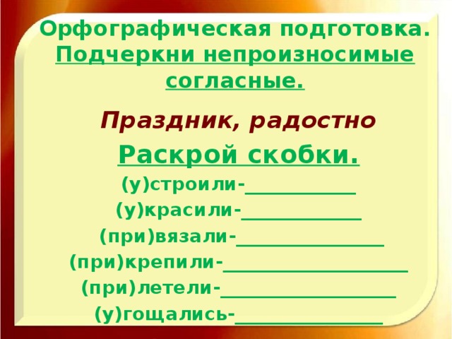 Орфографическая подготовка.  Подчеркни непроизносимые согласные. Праздник, радостно Раскрой скобки. (у)строили-____________ (у)красили-_____________  (при)вязали-________________ (при)крепили-____________________ (при)летели-___________________ (у)гощались-________________