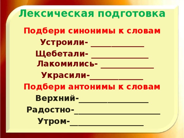 Лексическая подготовка Подбери синонимы к словам Устроили- _____________ Щебетали- ______________  Лакомились- _____________ Украсили-_____________ Подбери антонимы к словам Верхний-_________________  Радостно-_____________________ Утром-__________________