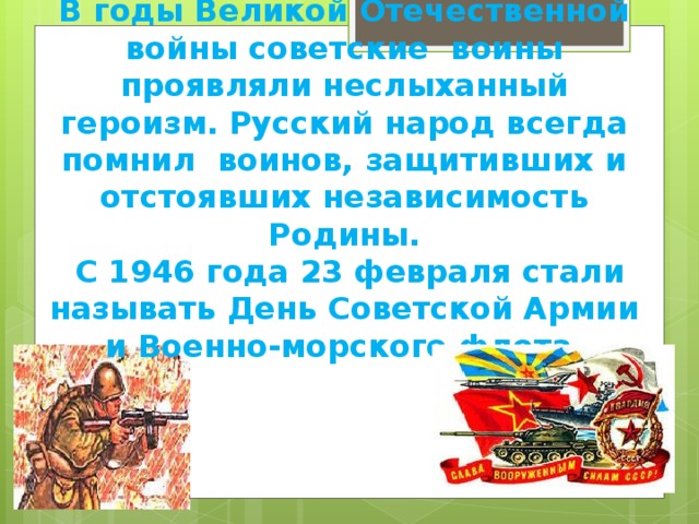 В годы Великой Отечественной войны советские воины проявляли неслыханный героизм. Русский народ всегда помнил воинов, защитивших и отстоявших независимость Родины.  С 1946 года 23 февраля стали называть День Советской Армии и Военно-морского флота