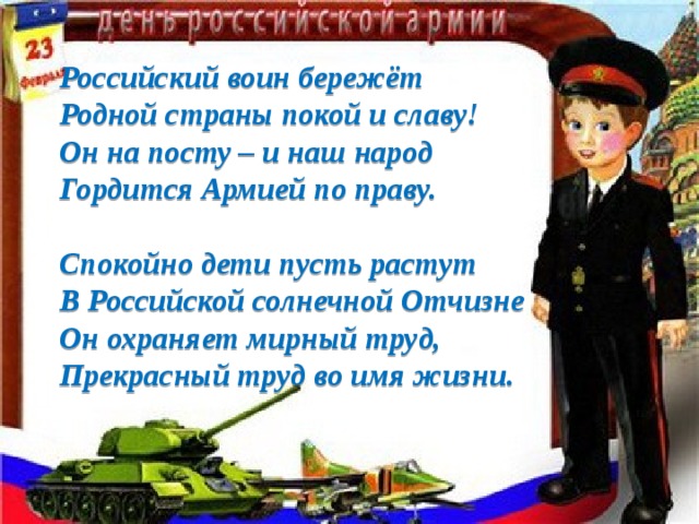 Российский воин бережёт Родной страны покой и славу! Он на посту – и наш народ Гордится Армией по праву.  Спокойно дети пусть растут В Российской солнечной Отчизне Он охраняет мирный труд, Прекрасный труд во имя жизни.