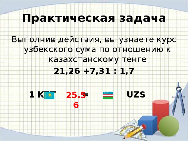 Практическая задача Выполнив действия, вы узнаете курс узбекского сума по отношению к казахстанскому тенге 21,26 +7,31 : 1,7   1 KZT = UZS 25.56