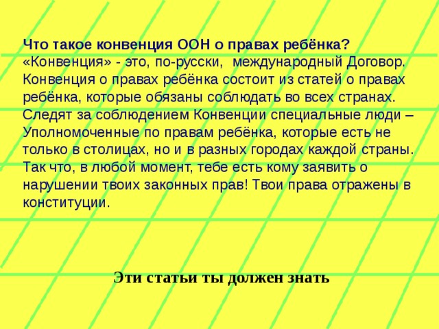 Что такое конвенция ООН о правах ребёнка?  «Конвенция» - это, по-русски,  международный Договор. Конвенция о правах ребёнка состоит из статей о правах ребёнка, которые обязаны соблюдать во всех странах. Следят за соблюдением Конвенции специальные люди – Уполномоченные по правам ребёнка, которые есть не только в столицах, но и в разных городах каждой страны. Так что, в любой момент, тебе есть кому заявить о нарушении твоих законных прав! Твои права отражены в конституции. Эти статьи ты должен знать