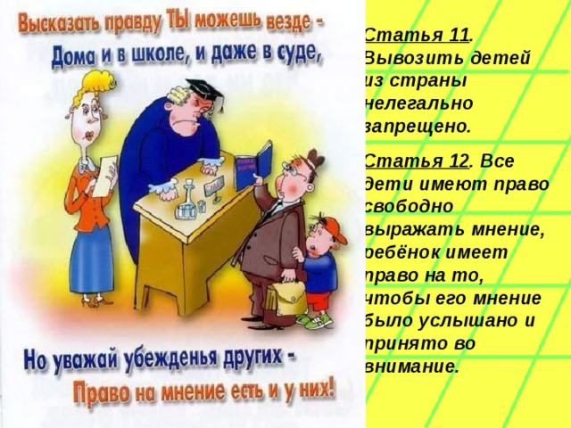 Статья 11 . Вывозить детей из страны нелегально запрещено.   Статья 12 . Все дети имеют право свободно выражать мнение, ребёнок имеет право на то, чтобы его мнение было услышано и принято во внимание .