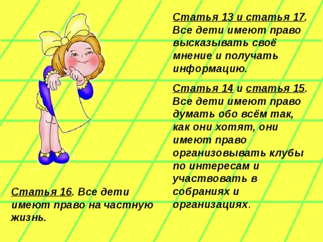 Статья 13 и статья 17 . Все дети имеют право высказывать своё мнение и получать информацию. Статья 14 и статья 15 . Все дети имеют право думать обо всём так, как они хотят, они имеют право организовывать клубы по интересам и участвовать в собраниях и организациях . Статья 16 . Все дети имеют право на частную жизнь.