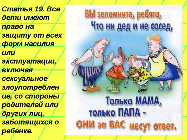 Статья 19. Все дети имеют право на защиту от всех форм насилия или эксплуатации, включая сексуальное злоупотребление, со стороны родителей или других лиц, заботящихся о ребенке.