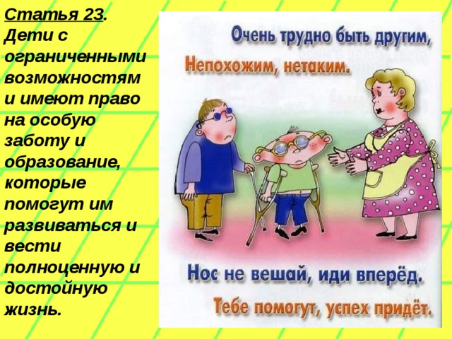 Статья 23 . Дети с ограниченными возможностями имеют право на особую заботу и образование, которые помогут им развиваться и вести полноценную и достойную жизнь.