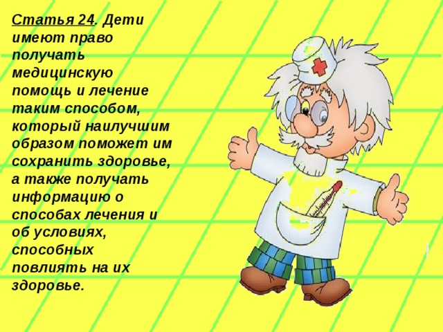 Статья 24 . Дети имеют право получать медицинскую помощь и лечение таким способом, который наилучшим образом поможет им сохранить здоровье, а также получать информацию о способах лечения и об условиях, способных повлиять на их здоровье.