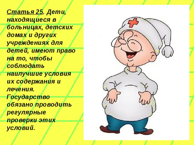 Статья 25 . Дети, находящиеся в больницах, детских домах и других учреждениях для детей, имеют право на то, чтобы соблюдать наилучшие условия их содержания и лечения. Государство обязано проводить регулярные проверки этих условий.