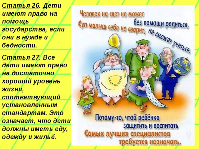 Статья 26 . Дети имеют право на помощь государства, если они в нужде и бедности.  Статья 27 . Все дети имеют право на достаточно хороший уровень жизни, соответвующий установленным стандартам. Это означает, что дети должны иметь еду, одежду и жильё.