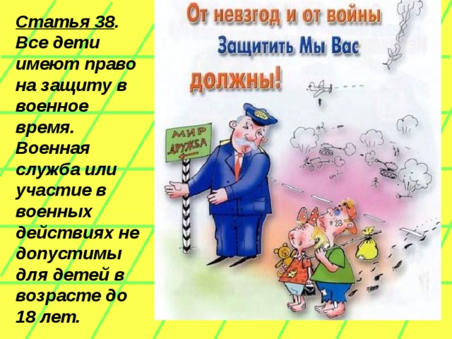 Статья 38 . Все дети имеют право на защиту в военное время. Военная служба или участие в военных действиях не допустимы для детей в  возрасте до 18 лет.