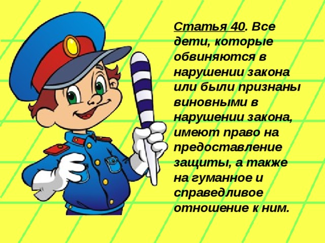 Статья 40 . Все дети, которые обвиняются в нарушении закона или были признаны виновными в нарушении закона, имеют право на предоставление защиты, а также на гуманное и справедливое отношение к ним.