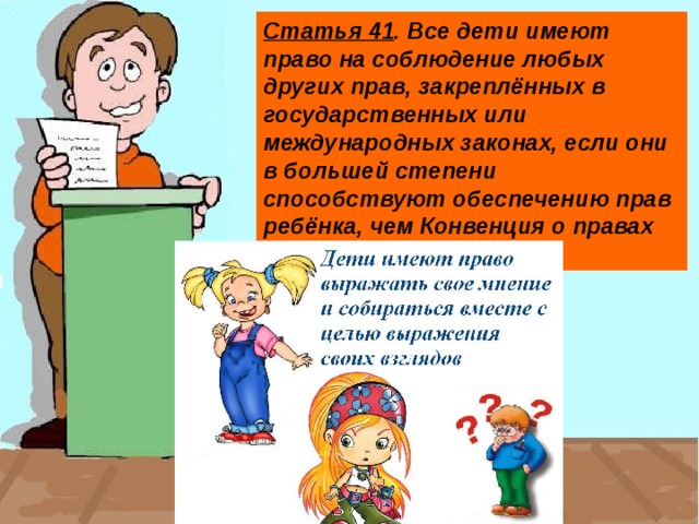 Статья 41 . Все дети имеют право на соблюдение любых других прав, закреплённых в государственных или международных законах, если они в большей степени способствуют обеспечению прав ребёнка, чем Конвенция о правах ребёнка.