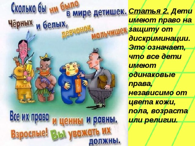 Статья 2. Дети имеют право на защиту от дискриминации. Это означает, что все дети имеют одинаковые права, независимо от цвета кожи, пола, возраста или религии.