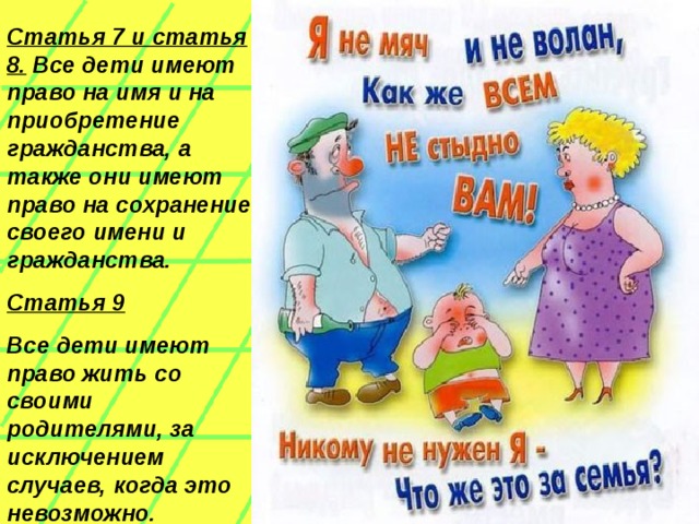 Статья 7 и статья 8. Все дети имеют право на имя и на приобретение гражданства, а также они имеют право на сохранение своего имени и гражданства. Статья 9 Все дети имеют право жить со своими родителями, за исключением случаев, когда это невозможно.