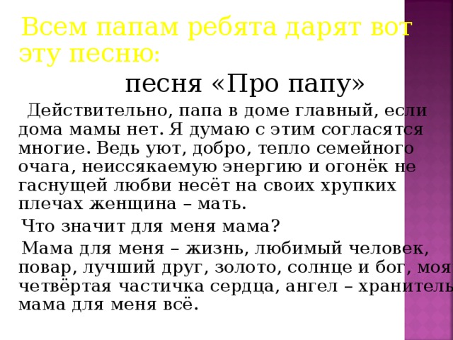 Всем папам ребята дарят вот эту песню:   песня «Про папу»  Действительно, папа в доме главный, если дома мамы нет. Я думаю с этим согласятся многие. Ведь уют, добро, тепло семейного очага, неиссякаемую энергию и огонёк не гаснущей любви несёт на своих хрупких плечах женщина – мать.  Что значит для меня мама?  Мама для меня – жизнь, любимый человек, повар, лучший друг, золото, солнце и бог, моя четвёртая частичка сердца, ангел – хранитель, мама для меня всё.