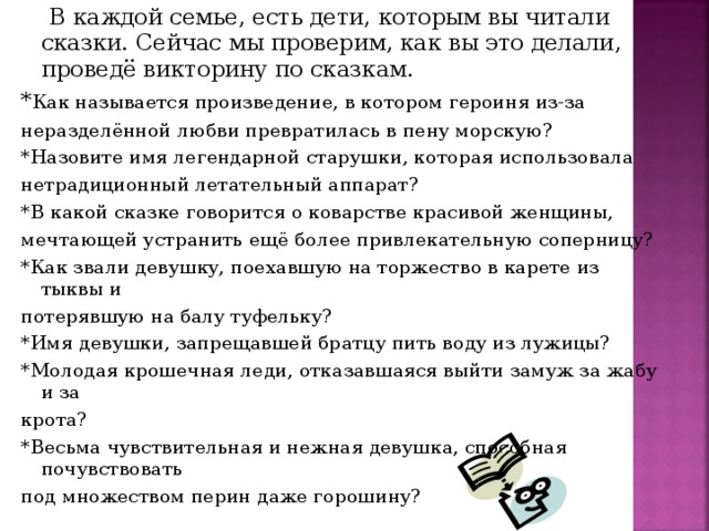 В каждой семье, есть дети, которым вы читали сказки. Сейчас мы проверим, как вы это делали, проведё викторину по сказкам. * Как называется произведение, в котором героиня из-за неразделённой любви превратилась в пену морскую? *Назовите имя легендарной старушки, которая использовала нетрадиционный летательный аппарат? *В какой сказке говорится о коварстве красивой женщины, мечтающей устранить ещё более привлекательную соперницу? *Как звали девушку, поехавшую на торжество в карете из тыквы и потерявшую на балу туфельку? *Имя девушки, запрещавшей братцу пить воду из лужицы? *Молодая крошечная леди, отказавшаяся выйти замуж за жабу и за крота? *Весьма чувствительная и нежная девушка, способная почувствовать под множеством перин даже горошину?