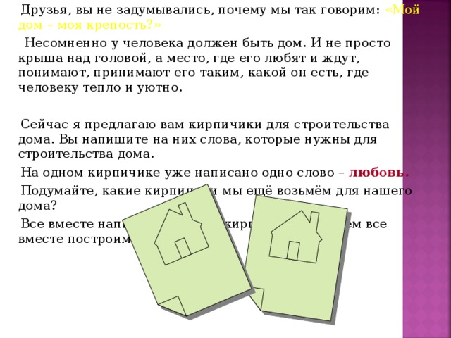 Друзья, вы не задумывались, почему мы так говорим: «Мой дом – моя крепость?»  Несомненно у человека должен быть дом. И не просто крыша над головой, а место, где его любят и ждут, понимают, принимают его таким, какой он есть, где человеку тепло и уютно.  Сейчас я предлагаю вам кирпичики для строительства дома. Вы напишите на них слова, которые нужны для строительства дома.  На одном кирпичике уже написано одно слово – любовь.  Подумайте, какие кирпичики мы ещё возьмём для нашего дома?  Все вместе напишем слова на кирпичиках, а затем все вместе построим дом.