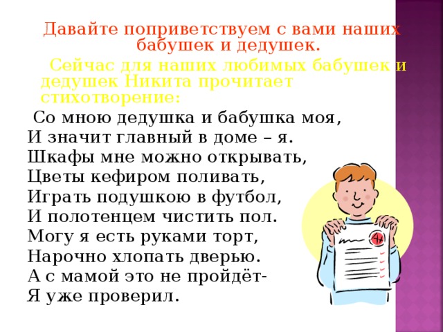 Давайте поприветствуем с вами наших бабушек и дедушек.  Сейчас для наших любимых бабушек и дедушек Никита прочитает стихотворение:  Со мною дедушка и бабушка моя, И значит главный в доме – я. Шкафы мне можно открывать, Цветы кефиром поливать, Играть подушкою в футбол, И полотенцем чистить пол. Могу я есть руками торт, Нарочно хлопать дверью. А с мамой это не пройдёт- Я уже проверил.