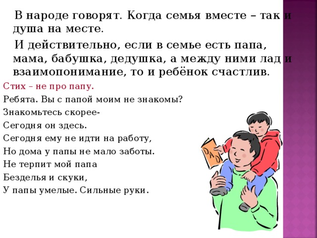 В народе говорят. Когда семья вместе – так и душа на месте.  И действительно, если в семье есть папа, мама, бабушка, дедушка, а между ними лад и взаимопонимание, то и ребёнок счастлив. Стих – не про папу. Ребята. Вы с папой моим не знакомы? Знакомьтесь скорее- Сегодня он здесь. Сегодня ему не идти на работу, Но дома у папы не мало заботы. Не терпит мой папа Безделья и скуки, У папы умелые. Сильные руки.