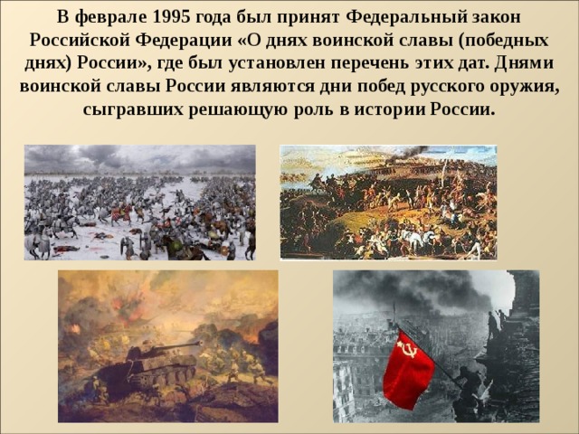 В феврале 1995 года был принят Федеральный закон Российской Федерации «О днях воинской славы (победных днях) России», где был установлен перечень этих дат. Днями воинской славы России являются дни побед русского оружия, сыгравших решающую роль в истории России.