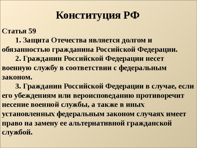 Конституция РФ Статья 59          1. Защита Отечества является долгом и обязанностью гражданина Российской Федерации.          2. Гражданин Российской Федерации несет военную службу в соответствии с федеральным законом.          3. Гражданин Российской Федерации в случае, если его убеждениям или вероисповеданию противоречит несение военной службы, а также в иных установленных федеральным законом случаях имеет право на замену ее альтернативной гражданской службой.