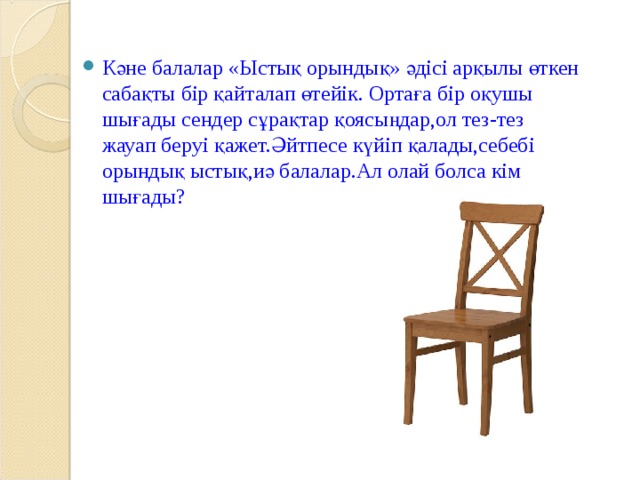 Кәне балалар «Ыстық орындық» әдісі арқылы өткен сабақты бір қайталап өтейік. Ортаға бір оқушы шығады сендер сұрақтар қоясыңдар,ол тез-тез жауап беруі қажет.Әйтпесе күйіп қалады,себебі орындық ыстық,иә балалар.Ал олай болса кім шығады?