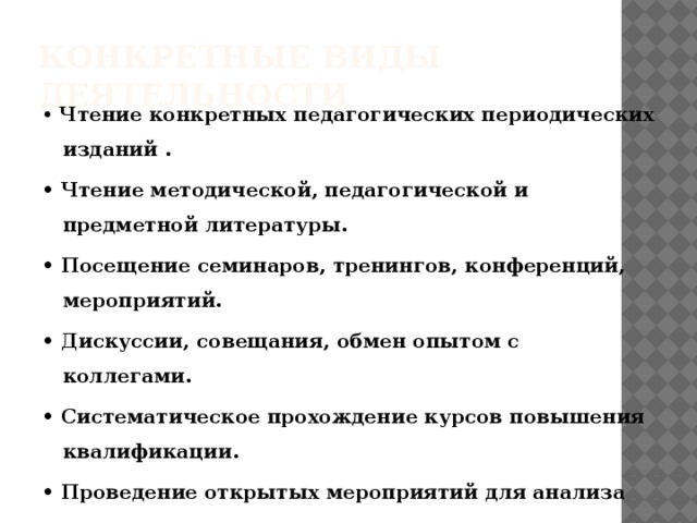 Конкретные виды деятельности • Чтение конкретных педагогических периодических изданий . • Чтение методической, педагогической и предметной литературы. • Посещение семинаров, тренингов, конференций, мероприятий. • Дискуссии, совещания, обмен опытом с коллегами. • Систематическое прохождение курсов повышения квалификации. • Проведение открытых мероприятий для анализа со стороны коллег. • Организация кружковой и внеклассной деятельности. • Изучение информационно-компьютерных технологий, работа в сети Интернет, в том числе размещение своих материалов.