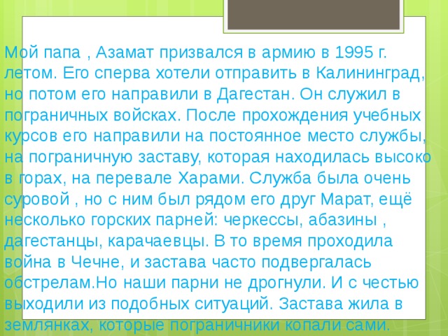 Мой папа , Азамат призвался в армию в 1995 г. летом. Его сперва хотели отправить в Калининград, но потом его направили в Дагестан. Он служил в пограничных войсках. После прохождения учебных курсов его направили на постоянное место службы, на пограничную заставу, которая находилась высоко в горах, на перевале Харами. Служба была очень суровой , но с ним был рядом его друг Марат, ещё несколько горских парней: черкессы, абазины , дагестанцы, карачаевцы. В то время проходила война в Чечне, и застава часто подвергалась обстрелам.Но наши парни не дрогнули. И с честью выходили из подобных ситуаций. Застава жила в землянках, которые пограничники копали сами.