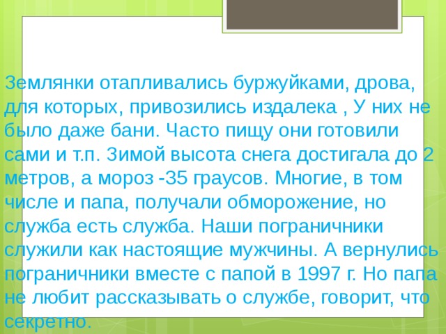 Землянки отапливались буржуйками, дрова, для которых, привозились издалека , У них не было даже бани. Часто пищу они готовили сами и т.п. Зимой высота снега достигала до 2 метров, а мороз -35 граусов. Многие, в том числе и папа, получали обморожение, но служба есть служба. Наши пограничники служили как настоящие мужчины. А вернулись пограничники вместе с папой в 1997 г. Но папа не любит рассказывать о службе, говорит, что секретно.