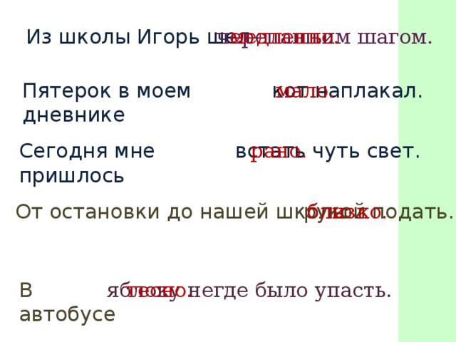 Из школы Игорь шел черепашьим шагом. медленно. Пятерок в моем дневнике кот наплакал. мало. Сегодня мне пришлось встать чуть свет. рано. От остановки до нашей школы рукой подать. близко. В автобусе яблоку негде было упасть. тесно.