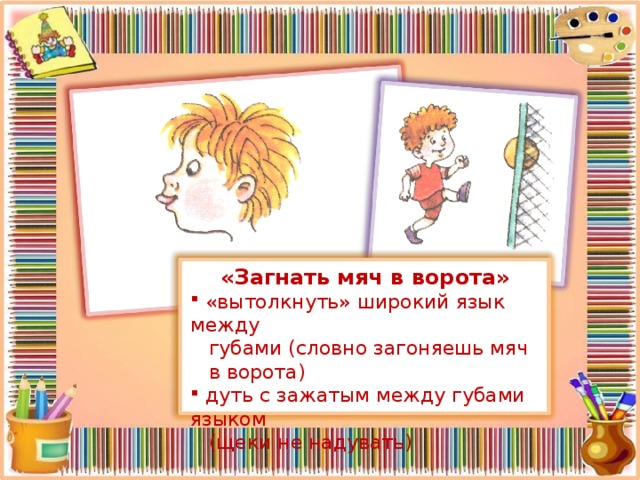 «Загнать мяч в ворота»  «вытолкнуть» широкий язык между  губами (словно загоняешь мяч  в ворота)  дуть с зажатым между губами языком  (щеки не надувать)