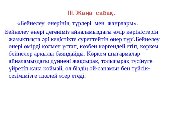 ІІІ. Жаңа сабақ.  «Бейнелеу өнерінің түрлері мен жанрлары».  Бейнелеу өнері дегеніміз айналамыздағы өмір көріністерін жазықтықта әрі кеңістікте cуреттейтін өнер түрі.Бейнелеу өнері өмірді қолмен ұстап, көзбен көргендей етіп, көркем бейнелер арқылы баяндайды. Көркем шығармалар айналамыздағы дүниені жақсырақ, толығырақ түсінуге үйретіп қана қоймай, ол біздің ой-санамыз бен түйсік-сезімімізге тікелей әсер етеді.