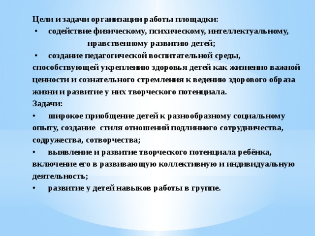 Цели и задачи организации работы площадки:  •  содействие физическому, психическому, интеллектуальному, нравственному развитию детей;  •  создание педагогической воспитательной среды, способствующей укреплению здоровья детей как жизненно важной ценности и сознательного стремления к ведению здорового образа жизни и развитие у них творческого потенциала.  Задачи:  •  широкое приобщение детей к разнообразному социальному опыту, создание стиля отношений подлинного сотрудничества, содружества, сотворчества;  •  выявление и развитие творческого потенциала ребёнка, включение его в развивающую коллективную и индивидуальную деятельность;  •  развитие у детей навыков работы в группе.