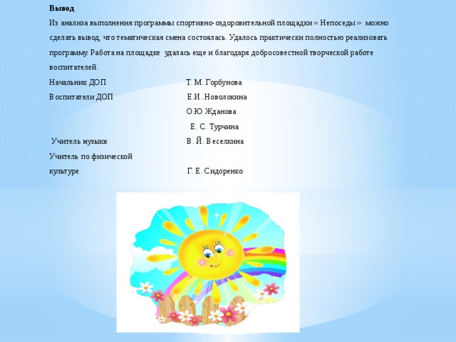 Вывод  Из анализа выполнения программы спортивно-оздоровительной площадки « Непоседы » можно сделать вывод, что тематическая смена состоялась. Удалось практически полностью реализовать программу. Работа на площадке удалась еще и благодаря добросовестной творческой работе воспитателей.  Начальник ДОП Т. М. Горбунова  Воспитатели ДОП Е.И. Новолокина  О.Ю Жданова  Е. С. Турчина  Учитель музыки В. Й. Веселкина  Учитель по физической  культуре Г. Е. Сидоренко