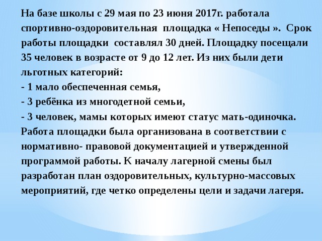 На базе школы с 29 мая по 23 июня 2017г. работала спортивно-оздоровительная площадка « Непоседы ». Срок работы площадки составлял 30 дней. Площадку посещали 35 человек в возрасте от 9 до 12 лет. Из них были дети льготных категорий:  - 1 мало обеспеченная семья,  - 3 ребёнка из многодетной семьи,  - 3 человек, мамы которых имеют статус мать-одиночка.  Работа площадки была организована в соответствии с нормативно- правовой документацией и утвержденной программой работы. К началу лагерной смены был разработан план оздоровительных, культурно-массовых мероприятий, где четко определены цели и задачи лагеря.