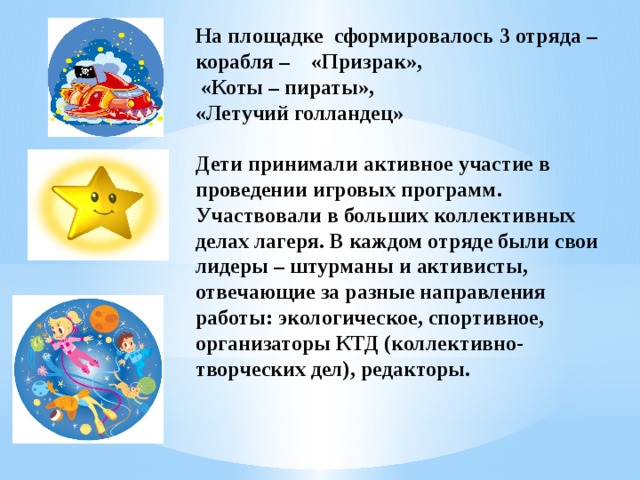 На площадке сформировалось 3 отряда – корабля – «Призрак»,   «Коты – пираты»,  «Летучий голландец»      Дети принимали активное участие в проведении игровых программ. Участвовали в больших коллективных делах лагеря. В каждом отряде были свои лидеры – штурманы и активисты, отвечающие за разные направления работы: экологическое, спортивное, организаторы КТД (коллективно-творческих дел), редакторы.