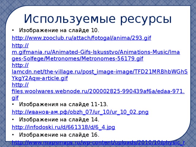 Используемые ресурсы Изображение на слайде 10. http:// www.zooclub.ru/attach/fotogal/anima/293.gif http:// m.gifmania.ru/Animated-Gifs-Iskusstvo/Animations-Music/Images-Solfege/Metronomes/Metronomes-56179.gif http:// lamcdn.net/the-village.ru/post_image-image/TFD21MRBhbWGhSYkgY2Aqw-article.gif http:// files.woolwares.webnode.ru/200002825-990439af6a/edaa-971.gif Изображения на слайде 11-13. http:// иванов-ам.рф / obzh_07/ur_10/ur_10_02.png Изображение на слайде 14. http://infodoski.ru/d/661318/d/6_4.jpg Изображение на слайде 16. http://www.mapsmaps.ru/wp-content/uploads/2010/10/physic_russia6.jpg