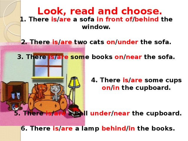 Look, read and choose. 1. There is / are a sofa in front of / behind the window.   2. There is / are two cats on / under the sofa.   3. There is / are some books on / near the sofa.      4. There is / are some cups on / in the cupboard.      5. There is / are a ball under / near the cupboard.  6. There is / are a lamp behind / in the books.