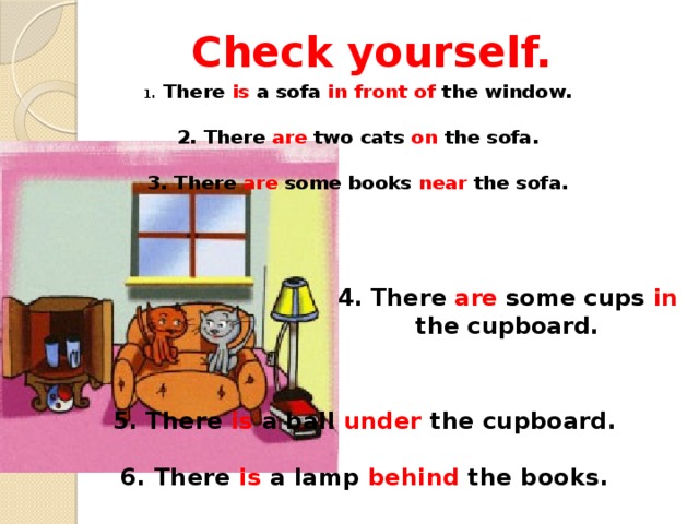 Check yourself. 1 . There is a sofa in front of the window.   2. There are two cats on the sofa.   3. There are some books near the sofa.      4. There are some cups in the cupboard.      5. There is a ball under the cupboard.  6. There is a lamp behind the books.